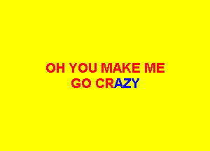 OH YOU MAKE ME
GO CRAZY