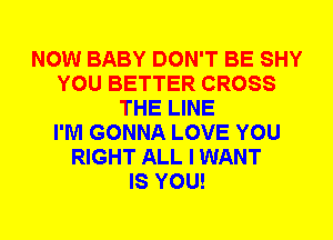 NOW BABY DON'T BE SHY
YOU BETTER CROSS
THE LINE
I'M GONNA LOVE YOU
RIGHT ALL I WANT
IS YOU!