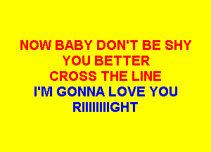 NOW BABY DON'T BE SHY
YOU BETTER
CROSS THE LINE
I'M GONNA LOVE YOU
RIIIIIIIIGHT