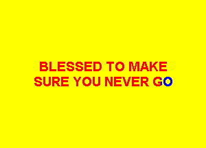 BLESSED TO MAKE
SURE YOU NEVER GO