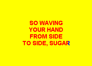 SO WAVING

YOUR HAND

FROM SIDE
TO SIDE, SUGAR