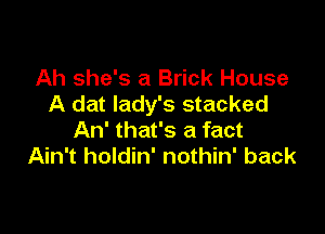 Ah she's a Brick House
A dat lady's stacked

An' that's a fact
Ain't holdin' nothin' back