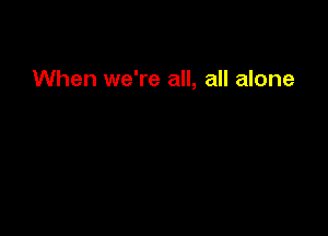 When we're all, all alone