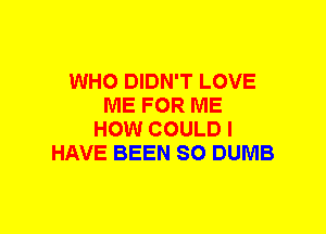 WHO DIDN'T LOVE
ME FOR ME
HOW COULD I
HAVE BEEN SO DUMB