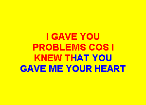 I GAVE YOU
PROBLEMS COS I
KNEW THAT YOU

GAVE ME YOUR HEART