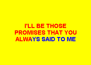 I'LL BE THOSE
PROMISES THAT YOU
ALWAYS SAID TO ME