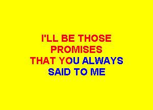 I'LL BE THOSE
PROMISES
THAT YOU ALWAYS
SAID TO ME