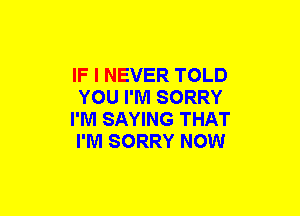 IF I NEVER TOLD
YOU I'M SORRY
I'M SAYING THAT
I'M SORRY NOW