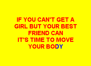 IF YOU CAN'T GET A
GIRL BUT YOUR BEST
FRIEND CAN
IT'S TIME TO MOVE
YOUR BODY