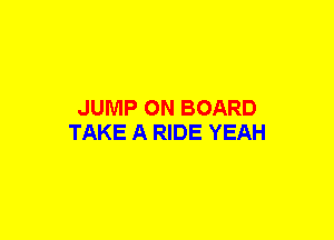 JUMP ON BOARD
TAKE A RIDE YEAH