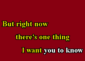 But right now

there's one thing

I want you to know