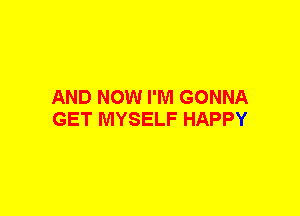 AND NOW I'M GONNA
GET MYSELF HAPPY