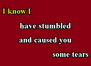 I know I

have stumbled

and caused you

some tears