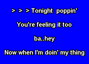 r) Tonight poppin'

You're feeling it too
bauhey

Now when I'm doin' my thing