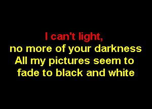 I can't light,
no more of your darkness

All my pictures seem to
fade to black and white