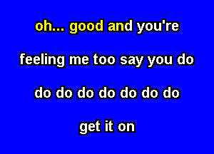 oh... good and you're

feeling me too say you do

do do do do do do do

get it on