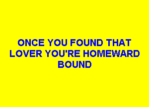 ONCE YOU FOUND THAT
LOVER YOU'RE HOMEWARD
BOUND