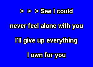 r t' t'Seelcould

never feel alone with you

I'll give up everything

I own for you