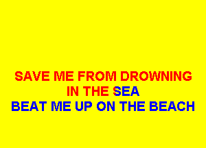 SAVE ME FROM DROWNING
IN THE SEA
BEAT ME UP ON THE BEACH