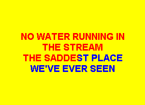 N0 WATER RUNNING IN
THE STREAM
THE SADDEST PLACE
WE'VE EVER SEEN