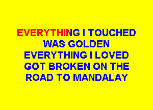 EVERYTHING I TOUCHED
WAS GOLDEN
EVERYTHING I LOVED
GOT BROKEN ON THE
ROAD TO MANDALAY