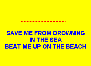 SAVE ME FROM DROWNING
IN THE SEA
BEAT ME UP ON THE BEACH