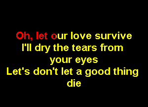 0h, let our love survive
I'll dry the tears from

your eyes
Let's don't let a good thing
die