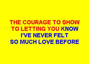 THE COURAGE TO SHOW
T0 LETTING YOU KNOW
I'VE NEVER FELT
SO MUCH LOVE BEFORE