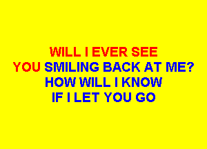 WILL I EVER SEE
YOU SMILING BACK AT ME?
HOW WILL I KNOW
IF I LET YOU GO