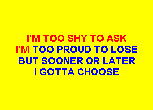 I'M T00 SHY TO ASK
I'M T00 PROUD TO LOSE
BUT SOONER 0R LATER

I GOTTA CHOOSE