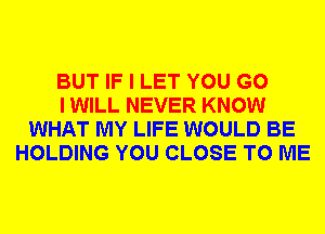 BUT IF I LET YOU G0
I WILL NEVER KNOW
WHAT MY LIFE WOULD BE
HOLDING YOU CLOSE TO ME