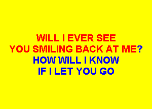 WILL I EVER SEE
YOU SMILING BACK AT ME?
HOW WILL I KNOW
IF I LET YOU GO