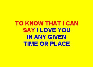 TO KNOW THAT I CAN
SAY I LOVE YOU
IN ANY GIVEN
TIME OR PLACE
