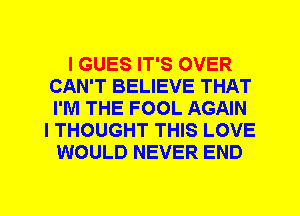 I GUES IT'S OVER
CAN'T BELIEVE THAT
I'M THE FOOL AGAIN

I THOUGHT THIS LOVE
WOULD NEVER END