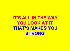 IT'S ALL IN THE WAY
YOU LOOK AT IT
THAT'S MAKES YOU
STRONG