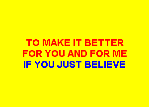 TO MAKE IT BETTER
FOR YOU AND FOR ME
IF YOU JUST BELIEVE