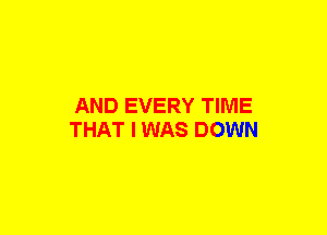 AND EVERY TIME
THAT I WAS DOWN