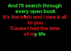 And I'll search through
every open book
It's the truth and I owe it all

to you

'Cause I had the time
of my life