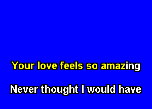 Your love feels so amazing

Never thought I would have