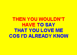 THEN YOU WOULDN'T
HAVE TO SAY
THAT YOU LOVE ME
COS I'D ALREADY KNOW