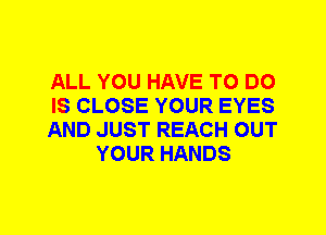 ALL YOU HAVE TO DO

IS CLOSE YOUR EYES

AND JUST REACH OUT
YOUR HANDS