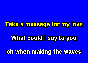 Take a message for my love

What could I say to you

oh when making the waves