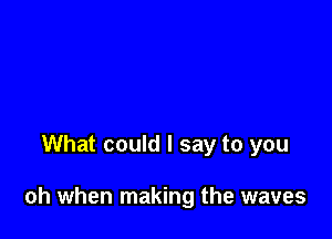What could I say to you

oh when making the waves