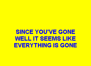 SINCE YOU'VE GONE
WELL IT SEEMS LIKE
EVERYTHING IS GONE