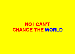 NO I CAN'T
CHANGE THE WORLD
