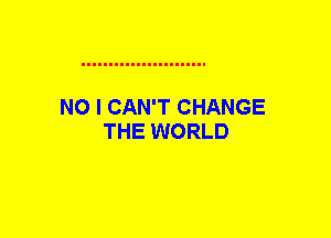 NO I CAN'T CHANGE
THE WORLD