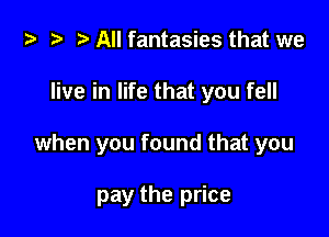 ta a r) All fantasies that we

live in life that you fell

when you found that you

pay the price