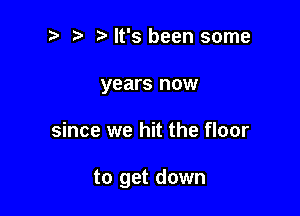 2 ? It's been some
years now

since we hit the floor

to get down