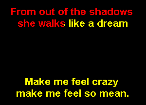 From out of the shadows
she walks like a dream

Make me feel crazy
make me feel so mean.