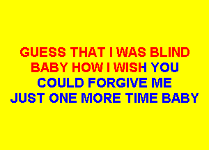 GUESS THAT I WAS BLIND
BABY HOW I WISH YOU
COULD FORGIVE ME
JUST ONE MORE TIME BABY